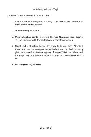Autobiography of a Yogi
de Sales: “A saint that is sad is a sad saint!”
1. It is a mark of disrespect, in India, to smoke in the presence of
one’s elders and superiors.
2. The Oriental plane tree.
3. Many Christian saints, including Therese Neumann (see chapter
39), are familiar with the metaphysical transfer of disease.
4. Christ said, just before he was led away to be crucified: “Thinkest
thou that I cannot now pray to my Father, and he shall presently
give me more than twelve legions of angels? But how then shall
the scriptures be fulfilled, that thus it must be?”—Matthew 26:53-
54.
5. See chapters 26, 43 notes.
259 of 592
 