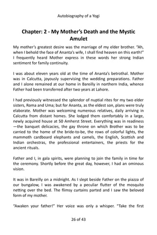 Autobiography of a Yogi
Chapter: 2 - My Mother’s Death and the Mystic
Amulet
My mother’s greatest desire was the marriage of my elder brother. “Ah,
when I behold the face of Ananta’s wife, I shall find heaven on this earth!”
I frequently heard Mother express in these words her strong Indian
sentiment for family continuity.
I was about eleven years old at the time of Ananta’s betrothal. Mother
was in Calcutta, joyously supervising the wedding preparations. Father
and I alone remained at our home in Bareilly in northern India, whence
Father had been transferred after two years at Lahore.
I had previously witnessed the splendor of nuptial rites for my two elder
sisters, Roma and Uma; but for Ananta, as the eldest son, plans were truly
elaborate. Mother was welcoming numerous relatives, daily arriving in
Calcutta from distant homes. She lodged them comfortably in a large,
newly acquired house at 50 Amherst Street. Everything was in readiness
—the banquet delicacies, the gay throne on which Brother was to be
carried to the home of the bride-to-be, the rows of colorful lights, the
mammoth cardboard elephants and camels, the English, Scottish and
Indian orchestras, the professional entertainers, the priests for the
ancient rituals.
Father and I, in gala spirits, were planning to join the family in time for
the ceremony. Shortly before the great day, however, I had an ominous
vision.
It was in Bareilly on a midnight. As I slept beside Father on the piazza of
our bungalow, I was awakened by a peculiar flutter of the mosquito
netting over the bed. The flimsy curtains parted and I saw the beloved
form of my mother.
“Awaken your father!” Her voice was only a whisper. “Take the first
26 of 592
 