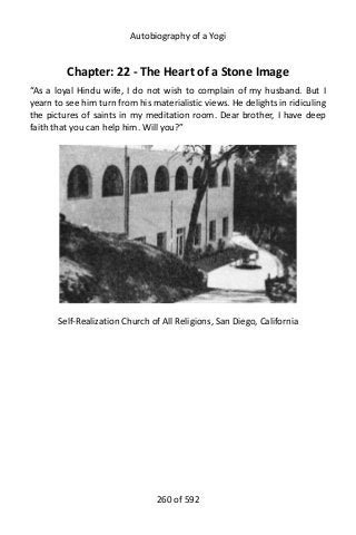 Autobiography of a Yogi
Chapter: 22 - The Heart of a Stone Image
“As a loyal Hindu wife, I do not wish to complain of my husband. But I
yearn to see him turn from his materialistic views. He delights in ridiculing
the pictures of saints in my meditation room. Dear brother, I have deep
faith that you can help him. Will you?”
Self-Realization Church of All Religions, San Diego, California
260 of 592
 