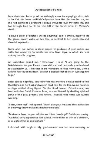 Autobiography of a Yogi
My eldest sister Roma gazed beseechingly at me. I was paying a short visit
at her Calcutta home on Girish Vidyaratna Lane. Her plea touched me, for
she had exercised a profound spiritual influence over my early life, and
had lovingly tried to fill the void left in the family circle by Mother’s
death.
“Beloved sister, of course I will do anything I can.” I smiled, eager to lift
the gloom plainly visible on her face, in contrast to her usual calm and
cheerful expression.
Roma and I sat awhile in silent prayer for guidance. A year earlier, my
sister had asked me to initiate her into Kriya Yoga, in which she was
making notable progress.
An inspiration seized me. “Tomorrow,” I said, “I am going to the
Dakshineswar temple. Please come with me, and persuade your husband
to accompany us. I feel that in the vibrations of that holy place, Divine
Mother will touch his heart. But don’t disclose our object in wanting him
to go.”
Sister agreed hopefully. Very early the next morning I was pleased to find
that Roma and her husband were in readiness for the trip. As our hackney
carriage rattled along Upper Circular Road toward Dakshineswar, my
brother-in-law, Satish Chandra Bose, amused himself by deriding spiritual
gurus of the past, present, and future. I noticed that Roma was quietly
weeping.
“Sister, cheer up!” I whispered. “Don’t give your husband the satisfaction
of believing that we take his mockery seriously.”
“Mukunda, how can you admire worthless humbugs?” Satish was saying.
“A sadhu’s very appearance is repulsive. He is either as thin as a skeleton,
or as unholily fat as an elephant!”
I shouted with laughter. My good-natured reaction was annoying to
262 of 592
 