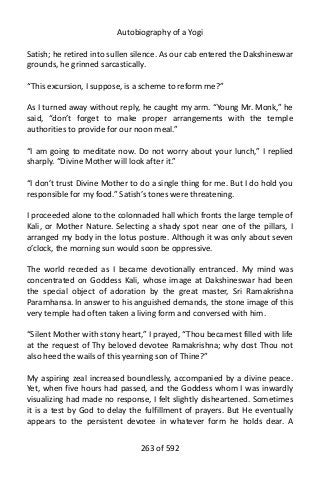 Autobiography of a Yogi
Satish; he retired into sullen silence. As our cab entered the Dakshineswar
grounds, he grinned sarcastically.
“This excursion, I suppose, is a scheme to reform me?”
As I turned away without reply, he caught my arm. “Young Mr. Monk,” he
said, “don’t forget to make proper arrangements with the temple
authorities to provide for our noon meal.”
“I am going to meditate now. Do not worry about your lunch,” I replied
sharply. “Divine Mother will look after it.”
“I don’t trust Divine Mother to do a single thing for me. But I do hold you
responsible for my food.” Satish’s tones were threatening.
I proceeded alone to the colonnaded hall which fronts the large temple of
Kali, or Mother Nature. Selecting a shady spot near one of the pillars, I
arranged my body in the lotus posture. Although it was only about seven
o’clock, the morning sun would soon be oppressive.
The world receded as I became devotionally entranced. My mind was
concentrated on Goddess Kali, whose image at Dakshineswar had been
the special object of adoration by the great master, Sri Ramakrishna
Paramhansa. In answer to his anguished demands, the stone image of this
very temple had often taken a living form and conversed with him.
“Silent Mother with stony heart,” I prayed, “Thou becamest filled with life
at the request of Thy beloved devotee Ramakrishna; why dost Thou not
also heed the wails of this yearning son of Thine?”
My aspiring zeal increased boundlessly, accompanied by a divine peace.
Yet, when five hours had passed, and the Goddess whom I was inwardly
visualizing had made no response, I felt slightly disheartened. Sometimes
it is a test by God to delay the fulfillment of prayers. But He eventually
appears to the persistent devotee in whatever form he holds dear. A
263 of 592
 
