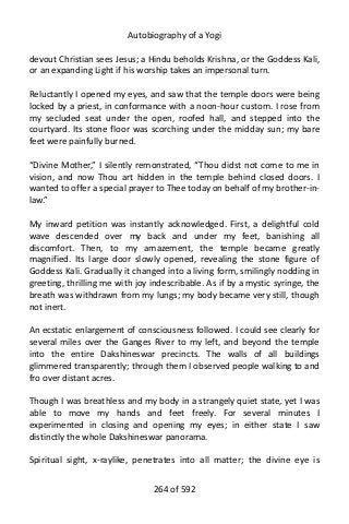 Autobiography of a Yogi
devout Christian sees Jesus; a Hindu beholds Krishna, or the Goddess Kali,
or an expanding Light if his worship takes an impersonal turn.
Reluctantly I opened my eyes, and saw that the temple doors were being
locked by a priest, in conformance with a noon-hour custom. I rose from
my secluded seat under the open, roofed hall, and stepped into the
courtyard. Its stone floor was scorching under the midday sun; my bare
feet were painfully burned.
“Divine Mother,” I silently remonstrated, “Thou didst not come to me in
vision, and now Thou art hidden in the temple behind closed doors. I
wanted to offer a special prayer to Thee today on behalf of my brother-in-
law.”
My inward petition was instantly acknowledged. First, a delightful cold
wave descended over my back and under my feet, banishing all
discomfort. Then, to my amazement, the temple became greatly
magnified. Its large door slowly opened, revealing the stone figure of
Goddess Kali. Gradually it changed into a living form, smilingly nodding in
greeting, thrilling me with joy indescribable. As if by a mystic syringe, the
breath was withdrawn from my lungs; my body became very still, though
not inert.
An ecstatic enlargement of consciousness followed. I could see clearly for
several miles over the Ganges River to my left, and beyond the temple
into the entire Dakshineswar precincts. The walls of all buildings
glimmered transparently; through them I observed people walking to and
fro over distant acres.
Though I was breathless and my body in a strangely quiet state, yet I was
able to move my hands and feet freely. For several minutes I
experimented in closing and opening my eyes; in either state I saw
distinctly the whole Dakshineswar panorama.
Spiritual sight, x-raylike, penetrates into all matter; the divine eye is
264 of 592
 