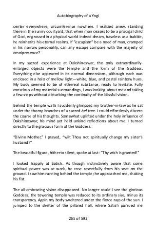 Autobiography of a Yogi
center everywhere, circumference nowhere. I realized anew, standing
there in the sunny courtyard, that when man ceases to be a prodigal child
of God, engrossed in a physical world indeed dream, baseless as a bubble,
he reinherits his eternal realms. If “escapism” be a need of man, cramped
in his narrow personality, can any escape compare with the majesty of
omnipresence?
In my sacred experience at Dakshineswar, the only extraordinarily-
enlarged objects were the temple and the form of the Goddess.
Everything else appeared in its normal dimensions, although each was
enclosed in a halo of mellow light—white, blue, and pastel rainbow hues.
My body seemed to be of ethereal substance, ready to levitate. Fully
conscious of my material surroundings, I was looking about me and taking
a few steps without disturbing the continuity of the blissful vision.
Behind the temple walls I suddenly glimpsed my brother-in-law as he sat
under the thorny branches of a sacred bel tree. I could effortlessly discern
the course of his thoughts. Somewhat uplifted under the holy influence of
Dakshineswar, his mind yet held unkind reflections about me. I turned
directly to the gracious form of the Goddess.
“Divine Mother,” I prayed, “wilt Thou not spiritually change my sister’s
husband?”
The beautiful figure, hitherto silent, spoke at last: “Thy wish is granted!”
I looked happily at Satish. As though instinctively aware that some
spiritual power was at work, he rose resentfully from his seat on the
ground. I saw him running behind the temple; he approached me, shaking
his fist.
The all-embracing vision disappeared. No longer could I see the glorious
Goddess; the towering temple was reduced to its ordinary size, minus its
transparency. Again my body sweltered under the fierce rays of the sun. I
jumped to the shelter of the pillared hall, where Satish pursued me
265 of 592
 