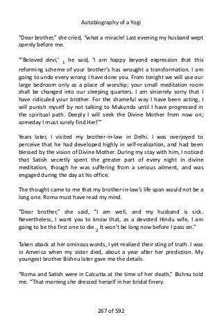 Autobiography of a Yogi
“Dear brother,” she cried, “what a miracle! Last evening my husband wept
openly before me.
“‘Beloved devi,’ 1 he said, ‘I am happy beyond expression that this
reforming scheme of your brother’s has wrought a transformation. I am
going to undo every wrong I have done you. From tonight we will use our
large bedroom only as a place of worship; your small meditation room
shall be changed into our sleeping quarters. I am sincerely sorry that I
have ridiculed your brother. For the shameful way I have been acting, I
will punish myself by not talking to Mukunda until I have progressed in
the spiritual path. Deeply I will seek the Divine Mother from now on;
someday I must surely find Her!’”
Years later, I visited my brother-in-law in Delhi. I was overjoyed to
perceive that he had developed highly in self-realization, and had been
blessed by the vision of Divine Mother. During my stay with him, I noticed
that Satish secretly spent the greater part of every night in divine
meditation, though he was suffering from a serious ailment, and was
engaged during the day at his office.
The thought came to me that my brother-in-law’s life span would not be a
long one. Roma must have read my mind.
“Dear brother,” she said, “I am well, and my husband is sick.
Nevertheless, I want you to know that, as a devoted Hindu wife, I am
going to be the first one to die.2
It won’t be long now before I pass on.”
Taken aback at her ominous words, I yet realized their sting of truth. I was
in America when my sister died, about a year after her prediction. My
youngest brother Bishnu later gave me the details.
“Roma and Satish were in Calcutta at the time of her death,” Bishnu told
me. “That morning she dressed herself in her bridal finery.
267 of 592
 