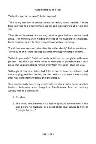Autobiography of a Yogi
“‘Why this special costume?’ Satish inquired.
“‘This is my last day of service to you on earth,’ Roma replied. A short
time later she had a heart attack. As her son was rushing out for aid, she
said:
“‘Son, do not leave me. It is no use; I shall be gone before a doctor could
arrive.’ Ten minutes later, holding the feet of her husband in reverence,
Roma consciously left her body, happily and without suffering.
“Satish became very reclusive after his wife’s death,” Bishnu continued.
“One day he and I were looking at a large smiling photograph of Roma.
“‘Why do you smile?’ Satish suddenly exclaimed, as though his wife were
present. ‘You think you were clever in arranging to go before me. I shall
prove that you cannot long remain away from me; soon I shall join you.’
“Although at this time Satish had fully recovered from his sickness, and
was enjoying excellent health, he died without apparent cause shortly
after his strange remark before the photograph.”
Thus prophetically passed my dearly beloved eldest sister Roma, and her
husband Satish—he who changed at Dakshineswar from an ordinary
worldly man to a silent saint.
1. Goddess.
2. The Hindu wife believes it is a sign of spiritual advancement if she
dies before her husband, as a proof of her loyal service to him, or
“dying in harness.”
268 of 592
 