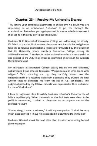 Autobiography of a Yogi
Chapter: 23 - I Receive My University Degree
“You ignore your textbook assignments in philosophy. No doubt you are
depending on an unlaborious ‘intuition’ to get you through the
examinations. But unless you apply yourself in a more scholarly manner, I
shall see to it that you don’t pass this course.”
Professor D. C. Ghoshal of Serampore College was addressing me sternly.
If I failed to pass his final written classroom test, I would be ineligible to
take the conclusive examinations. These are formulated by the faculty of
Calcutta University, which numbers Serampore College among its
affiliated branches. A student in Indian universities who is unsuccessful in
one subject in the A.B. finals must be examined anew in all his subjects
the following year.
My instructors at Serampore College usually treated me with kindness,
not untinged by an amused tolerance. “Mukunda is a bit over-drunk with
religion.” Thus summing me up, they tactfully spared me the
embarrassment of answering classroom questions; they trusted the final
written tests to eliminate me from the list of A.B. candidates. The
judgment passed by my fellow students was expressed in their nickname
for me—“Mad Monk.”
I took an ingenious step to nullify Professor Ghoshal’s threat to me of
failure in philosophy. When the results of the final tests were about to be
publicly announced, I asked a classmate to accompany me to the
professor’s study.
“Come along; I want a witness,” I told my companion. “I shall be very
much disappointed if I have not succeeded in outwitting the instructor.”
Professor Ghoshal shook his head after I had inquired what rating he had
given my paper.
269 of 592
 
