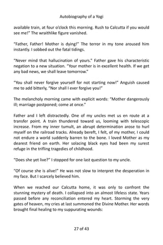 Autobiography of a Yogi
available train, at four o’clock this morning. Rush to Calcutta if you would
see me!” The wraithlike figure vanished.
“Father, Father! Mother is dying!” The terror in my tone aroused him
instantly. I sobbed out the fatal tidings.
“Never mind that hallucination of yours.” Father gave his characteristic
negation to a new situation. “Your mother is in excellent health. If we get
any bad news, we shall leave tomorrow.”
“You shall never forgive yourself for not starting now!” Anguish caused
me to add bitterly, “Nor shall I ever forgive you!”
The melancholy morning came with explicit words: “Mother dangerously
ill; marriage postponed; come at once.”
Father and I left distractedly. One of my uncles met us en route at a
transfer point. A train thundered toward us, looming with telescopic
increase. From my inner tumult, an abrupt determination arose to hurl
myself on the railroad tracks. Already bereft, I felt, of my mother, I could
not endure a world suddenly barren to the bone. I loved Mother as my
dearest friend on earth. Her solacing black eyes had been my surest
refuge in the trifling tragedies of childhood.
“Does she yet live?” I stopped for one last question to my uncle.
“Of course she is alive!” He was not slow to interpret the desperation in
my face. But I scarcely believed him.
When we reached our Calcutta home, it was only to confront the
stunning mystery of death. I collapsed into an almost lifeless state. Years
passed before any reconciliation entered my heart. Storming the very
gates of heaven, my cries at last summoned the Divine Mother. Her words
brought final healing to my suppurating wounds:
27 of 592
 