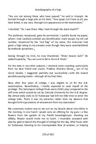 Autobiography of a Yogi
“You are not among those who have passed,” he said in triumph. He
hunted through a large pile on his desk. “Your paper isn’t here at all; you
have failed, in any case, through non-appearance at the examination.”
I chuckled. “Sir, I was there. May I look through the stack myself?”
The professor, nonplused, gave his permission; I quickly found my paper,
where I had carefully omitted any identification mark except my roll call
number. Unwarned by the “red flag” of my name, the instructor had
given a high rating to my answers even though they were unembellished
by textbook quotations.1
Seeing through my trick, he now thundered, “Sheer brazen luck!” He
added hopefully, “You are sure to fail in the A.B. finals.”
For the tests in my other subjects, I received some coaching, particularly
from my dear friend and cousin, Prabhas Chandra Ghose,2
son of my
Uncle Sarada. I staggered painfully but successfully—with the lowest
possible passing marks—through all my final tests.
Now, after four years of college, I was eligible to sit for the A.B.
examinations. Nevertheless, I hardly expected to avail myself of the
privilege. The Serampore College finals were child’s play compared to the
stiff ones which would be set by Calcutta University for the A.B. degree.
My almost daily visits to Sri Yukteswar had left me little time to enter the
college halls. There it was my presence rather than my absence that
brought forth ejaculations of amazement from my classmates!
My customary routine was to set out on my bicycle about nine-thirty in
the morning. In one hand I would carry an offering for my guru—a few
flowers from the garden of my Panthi boardinghouse. Greeting me
affably, Master would invite me to lunch. I invariably accepted with
alacrity, glad to banish the thought of college for the day. After hours with
Sri Yukteswar, listening to his incomparable flow of wisdom, or helping
270 of 592
 