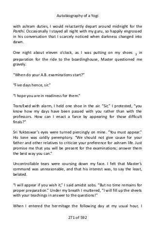 Autobiography of a Yogi
with ashram duties, I would reluctantly depart around midnight for the
Panthi. Occasionally I stayed all night with my guru, so happily engrossed
in his conversation that I scarcely noticed when darkness changed into
dawn.
One night about eleven o’clock, as I was putting on my shoes 3
in
preparation for the ride to the boardinghouse, Master questioned me
gravely.
“When do your A.B. examinations start?”
“Five days hence, sir.”
“I hope you are in readiness for them.”
Transfixed with alarm, I held one shoe in the air. “Sir,” I protested, “you
know how my days have been passed with you rather than with the
professors. How can I enact a farce by appearing for those difficult
finals?”
Sri Yukteswar’s eyes were turned piercingly on mine. “You must appear.”
His tone was coldly peremptory. “We should not give cause for your
father and other relatives to criticize your preference for ashram life. Just
promise me that you will be present for the examinations; answer them
the best way you can.”
Uncontrollable tears were coursing down my face. I felt that Master’s
command was unreasonable, and that his interest was, to say the least,
belated.
“I will appear if you wish it,” I said amidst sobs. “But no time remains for
proper preparation.” Under my breath I muttered, “I will fill up the sheets
with your teachings in answer to the questions!”
When I entered the hermitage the following day at my usual hour, I
271 of 592
 