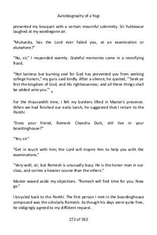 Autobiography of a Yogi
presented my bouquet with a certain mournful solemnity. Sri Yukteswar
laughed at my woebegone air.
“Mukunda, has the Lord ever failed you, at an examination or
elsewhere?”
“No, sir,” I responded warmly. Grateful memories came in a revivifying
flood.
“Not laziness but burning zeal for God has prevented you from seeking
college honors,” my guru said kindly. After a silence, he quoted, “‘Seek ye
first the kingdom of God, and His righteousness; and all these things shall
be added unto you.’” 4
For the thousandth time, I felt my burdens lifted in Master’s presence.
When we had finished our early lunch, he suggested that I return to the
Panthi.
“Does your friend, Romesh Chandra Dutt, still live in your
boardinghouse?”
“Yes, sir.”
“Get in touch with him; the Lord will inspire him to help you with the
examinations.”
“Very well, sir; but Romesh is unusually busy. He is the honor man in our
class, and carries a heavier course than the others.”
Master waved aside my objections. “Romesh will find time for you. Now
go.”
I bicycled back to the Panthi. The first person I met in the boardinghouse
compound was the scholarly Romesh. As though his days were quite free,
he obligingly agreed to my diffident request.
272 of 592
 