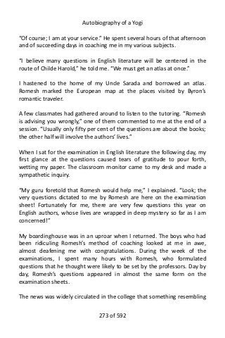 Autobiography of a Yogi
“Of course; I am at your service.” He spent several hours of that afternoon
and of succeeding days in coaching me in my various subjects.
“I believe many questions in English literature will be centered in the
route of Childe Harold,” he told me. “We must get an atlas at once.”
I hastened to the home of my Uncle Sarada and borrowed an atlas.
Romesh marked the European map at the places visited by Byron’s
romantic traveler.
A few classmates had gathered around to listen to the tutoring. “Romesh
is advising you wrongly,” one of them commented to me at the end of a
session. “Usually only fifty per cent of the questions are about the books;
the other half will involve the authors’ lives.”
When I sat for the examination in English literature the following day, my
first glance at the questions caused tears of gratitude to pour forth,
wetting my paper. The classroom monitor came to my desk and made a
sympathetic inquiry.
“My guru foretold that Romesh would help me,” I explained. “Look; the
very questions dictated to me by Romesh are here on the examination
sheet! Fortunately for me, there are very few questions this year on
English authors, whose lives are wrapped in deep mystery so far as I am
concerned!”
My boardinghouse was in an uproar when I returned. The boys who had
been ridiculing Romesh’s method of coaching looked at me in awe,
almost deafening me with congratulations. During the week of the
examinations, I spent many hours with Romesh, who formulated
questions that he thought were likely to be set by the professors. Day by
day, Romesh’s questions appeared in almost the same form on the
examination sheets.
The news was widely circulated in the college that something resembling
273 of 592
 