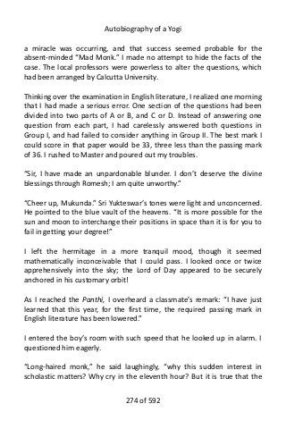 Autobiography of a Yogi
a miracle was occurring, and that success seemed probable for the
absent-minded “Mad Monk.” I made no attempt to hide the facts of the
case. The local professors were powerless to alter the questions, which
had been arranged by Calcutta University.
Thinking over the examination in English literature, I realized one morning
that I had made a serious error. One section of the questions had been
divided into two parts of A or B, and C or D. Instead of answering one
question from each part, I had carelessly answered both questions in
Group I, and had failed to consider anything in Group II. The best mark I
could score in that paper would be 33, three less than the passing mark
of 36. I rushed to Master and poured out my troubles.
“Sir, I have made an unpardonable blunder. I don’t deserve the divine
blessings through Romesh; I am quite unworthy.”
“Cheer up, Mukunda.” Sri Yukteswar’s tones were light and unconcerned.
He pointed to the blue vault of the heavens. “It is more possible for the
sun and moon to interchange their positions in space than it is for you to
fail in getting your degree!”
I left the hermitage in a more tranquil mood, though it seemed
mathematically inconceivable that I could pass. I looked once or twice
apprehensively into the sky; the Lord of Day appeared to be securely
anchored in his customary orbit!
As I reached the Panthi, I overheard a classmate’s remark: “I have just
learned that this year, for the first time, the required passing mark in
English literature has been lowered.”
I entered the boy’s room with such speed that he looked up in alarm. I
questioned him eagerly.
“Long-haired monk,” he said laughingly, “why this sudden interest in
scholastic matters? Why cry in the eleventh hour? But it is true that the
274 of 592
 