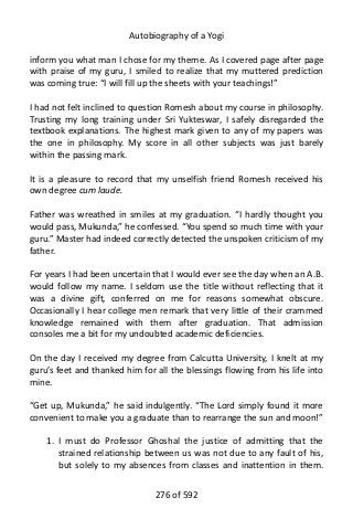Autobiography of a Yogi
inform you what man I chose for my theme. As I covered page after page
with praise of my guru, I smiled to realize that my muttered prediction
was coming true: “I will fill up the sheets with your teachings!”
I had not felt inclined to question Romesh about my course in philosophy.
Trusting my long training under Sri Yukteswar, I safely disregarded the
textbook explanations. The highest mark given to any of my papers was
the one in philosophy. My score in all other subjects was just barely
within the passing mark.
It is a pleasure to record that my unselfish friend Romesh received his
own degree cum laude.
Father was wreathed in smiles at my graduation. “I hardly thought you
would pass, Mukunda,” he confessed. “You spend so much time with your
guru.” Master had indeed correctly detected the unspoken criticism of my
father.
For years I had been uncertain that I would ever see the day when an A.B.
would follow my name. I seldom use the title without reflecting that it
was a divine gift, conferred on me for reasons somewhat obscure.
Occasionally I hear college men remark that very little of their crammed
knowledge remained with them after graduation. That admission
consoles me a bit for my undoubted academic deficiencies.
On the day I received my degree from Calcutta University, I knelt at my
guru’s feet and thanked him for all the blessings flowing from his life into
mine.
“Get up, Mukunda,” he said indulgently. “The Lord simply found it more
convenient to make you a graduate than to rearrange the sun and moon!”
1. I must do Professor Ghoshal the justice of admitting that the
strained relationship between us was not due to any fault of his,
but solely to my absences from classes and inattention in them.
276 of 592
 