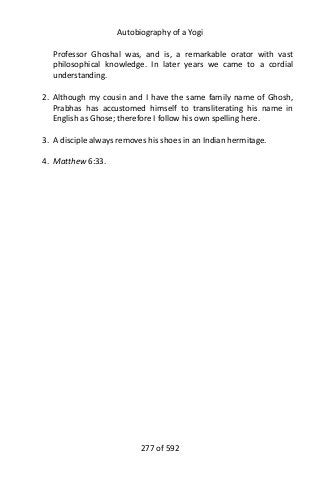 Autobiography of a Yogi
Professor Ghoshal was, and is, a remarkable orator with vast
philosophical knowledge. In later years we came to a cordial
understanding.
2. Although my cousin and I have the same family name of Ghosh,
Prabhas has accustomed himself to transliterating his name in
English as Ghose; therefore I follow his own spelling here.
3. A disciple always removes his shoes in an Indian hermitage.
4. Matthew 6:33.
277 of 592
 