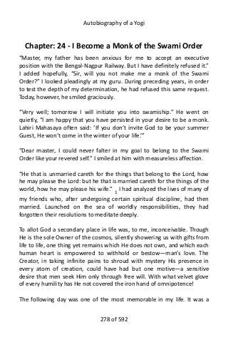 Autobiography of a Yogi
Chapter: 24 - I Become a Monk of the Swami Order
“Master, my father has been anxious for me to accept an executive
position with the Bengal-Nagpur Railway. But I have definitely refused it.”
I added hopefully, “Sir, will you not make me a monk of the Swami
Order?” I looked pleadingly at my guru. During preceding years, in order
to test the depth of my determination, he had refused this same request.
Today, however, he smiled graciously.
“Very well; tomorrow I will initiate you into swamiship.” He went on
quietly, “I am happy that you have persisted in your desire to be a monk.
Lahiri Mahasaya often said: ‘If you don’t invite God to be your summer
Guest, He won’t come in the winter of your life.’”
“Dear master, I could never falter in my goal to belong to the Swami
Order like your revered self.” I smiled at him with measureless affection.
“He that is unmarried careth for the things that belong to the Lord, how
he may please the Lord: but he that is married careth for the things of the
world, how he may please his wife.” 1 I had analyzed the lives of many of
my friends who, after undergoing certain spiritual discipline, had then
married. Launched on the sea of worldly responsibilities, they had
forgotten their resolutions to meditate deeply.
To allot God a secondary place in life was, to me, inconceivable. Though
He is the sole Owner of the cosmos, silently showering us with gifts from
life to life, one thing yet remains which He does not own, and which each
human heart is empowered to withhold or bestow—man’s love. The
Creator, in taking infinite pains to shroud with mystery His presence in
every atom of creation, could have had but one motive—a sensitive
desire that men seek Him only through free will. With what velvet glove
of every humility has He not covered the iron hand of omnipotence!
The following day was one of the most memorable in my life. It was a
278 of 592
 