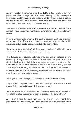 Autobiography of a Yogi
sunny Thursday, I remember, in July, 1914, a few weeks after my
graduation from college. On the inner balcony of his Serampore
hermitage, Master dipped a new piece of white silk into a dye of ocher,
the traditional color of the Swami Order. After the cloth had dried, my
guru draped it around me as a renunciate’s robe.
“Someday you will go to the West, where silk is preferred,” he said. “As a
symbol, I have chosen for you this silk material instead of the customary
cotton.”
In India, where monks embrace the ideal of poverty, a silk-clad swami is
an unusual sight. Many yogis, however, wear garments of silk, which
preserves certain subtle bodily currents better than cotton.
“I am averse to ceremonies,” Sri Yukteswar remarked. “I will make you a
swami in the bidwat (non-ceremonious) manner.”
The bibidisa or elaborate initiation into swamiship includes a fire
ceremony, during which symbolical funeral rites are performed. The
physical body of the disciple is represented as dead, cremated in the
flame of wisdom. The newly-made swami is then given a chant, such as:
“This atma is Brahma” 2
or “Thou art That” or “I am He.” Sri Yukteswar,
however, with his love of simplicity, dispensed with all formal rites and
merely asked me to select a new name.
“I will give you the privilege of choosing it yourself,” he said, smiling.
“Yogananda,” I replied, after a moment’s thought. The name literally
means “Bliss (ananda) through divine union (yoga).”
“Be it so. Forsaking your family name of Mukunda Lal Ghosh, henceforth
you shall be called Yogananda of the Giri branch of the Swami Order.”
As I knelt before Sri Yukteswar, and for the first time heard him
pronounce my new name, my heart overflowed with gratitude. How
279 of 592
 