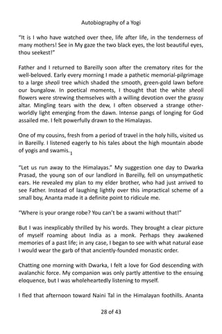 Autobiography of a Yogi
“It is I who have watched over thee, life after life, in the tenderness of
many mothers! See in My gaze the two black eyes, the lost beautiful eyes,
thou seekest!”
Father and I returned to Bareilly soon after the crematory rites for the
well-beloved. Early every morning I made a pathetic memorial-pilgrimage
to a large sheoli tree which shaded the smooth, green-gold lawn before
our bungalow. In poetical moments, I thought that the white sheoli
flowers were strewing themselves with a willing devotion over the grassy
altar. Mingling tears with the dew, I often observed a strange other-
worldly light emerging from the dawn. Intense pangs of longing for God
assailed me. I felt powerfully drawn to the Himalayas.
One of my cousins, fresh from a period of travel in the holy hills, visited us
in Bareilly. I listened eagerly to his tales about the high mountain abode
of yogis and swamis.1
“Let us run away to the Himalayas.” My suggestion one day to Dwarka
Prasad, the young son of our landlord in Bareilly, fell on unsympathetic
ears. He revealed my plan to my elder brother, who had just arrived to
see Father. Instead of laughing lightly over this impractical scheme of a
small boy, Ananta made it a definite point to ridicule me.
“Where is your orange robe? You can’t be a swami without that!”
But I was inexplicably thrilled by his words. They brought a clear picture
of myself roaming about India as a monk. Perhaps they awakened
memories of a past life; in any case, I began to see with what natural ease
I would wear the garb of that anciently-founded monastic order.
Chatting one morning with Dwarka, I felt a love for God descending with
avalanchic force. My companion was only partly attentive to the ensuing
eloquence, but I was wholeheartedly listening to myself.
I fled that afternoon toward Naini Tal in the Himalayan foothills. Ananta
28 of 592
 
