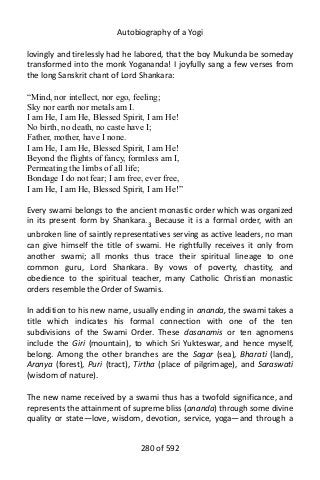 Autobiography of a Yogi
lovingly and tirelessly had he labored, that the boy Mukunda be someday
transformed into the monk Yogananda! I joyfully sang a few verses from
the long Sanskrit chant of Lord Shankara:
“Mind, nor intellect, nor ego, feeling;
Sky nor earth nor metals am I.
I am He, I am He, Blessed Spirit, I am He!
No birth, no death, no caste have I;
Father, mother, have I none.
I am He, I am He, Blessed Spirit, I am He!
Beyond the flights of fancy, formless am I,
Permeating the limbs of all life;
Bondage I do not fear; I am free, ever free,
I am He, I am He, Blessed Spirit, I am He!”
Every swami belongs to the ancient monastic order which was organized
in its present form by Shankara.3
Because it is a formal order, with an
unbroken line of saintly representatives serving as active leaders, no man
can give himself the title of swami. He rightfully receives it only from
another swami; all monks thus trace their spiritual lineage to one
common guru, Lord Shankara. By vows of poverty, chastity, and
obedience to the spiritual teacher, many Catholic Christian monastic
orders resemble the Order of Swamis.
In addition to his new name, usually ending in ananda, the swami takes a
title which indicates his formal connection with one of the ten
subdivisions of the Swami Order. These dasanamis or ten agnomens
include the Giri (mountain), to which Sri Yukteswar, and hence myself,
belong. Among the other branches are the Sagar (sea), Bharati (land),
Aranya (forest), Puri (tract), Tirtha (place of pilgrimage), and Saraswati
(wisdom of nature).
The new name received by a swami thus has a twofold significance, and
represents the attainment of supreme bliss (ananda) through some divine
quality or state—love, wisdom, devotion, service, yoga—and through a
280 of 592
 