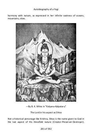Autobiography of a Yogi
harmony with nature, as expressed in her infinite vastness of oceans,
mountains, skies.
—By B. K. Mitra in “Kalyana-Kalpataru”
The Lord in his aspect as Shiva
Not a historical personage like Krishna, Shiva is the name given to God in
the last aspect of His threefold nature (Creator-Preserver-Destroyer).
281 of 592
 