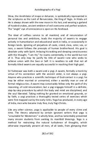 Autobiography of a Yogi
Shiva, the Annihilator of maya or delusion, is symbolically represented in
the scriptures as the Lord of Renunciates, the King of Yogis. In Hindu art
He is always shown with the new moon in His hair, and wearing a garland
of hooded snakes, ancient emblem of evil overcome and perfect wisdom.
The “single” eye of omniscience is open on His forehead.
The ideal of selfless service to all mankind, and of renunciation of
personal ties and ambitions, leads the majority of swamis to engage
actively in humanitarian and educational work in India, or occasionally in
foreign lands. Ignoring all prejudices of caste, creed, class, color, sex, or
race, a swami follows the precepts of human brotherhood. His goal is
absolute unity with Spirit. Imbuing his waking and sleeping consciousness
with the thought, “I am He,” he roams contentedly, in the world but not
of it. Thus only may he justify his title of swami—one who seeks to
achieve union with the Swa or Self. It is needless to add that not all
formally titled swamis are equally successful in reaching their high goal.
Sri Yukteswar was both a swami and a yogi. A swami, formally a monk by
virtue of his connection with the ancient order, is not always a yogi.
Anyone who practices a scientific technique of God-contact is a yogi; he
may be either married or unmarried, either a worldly man or one of
formal religious ties. A swami may conceivably follow only the path of dry
reasoning, of cold renunciation; but a yogi engages himself in a definite,
step-by-step procedure by which the body and mind are disciplined, and
the soul liberated. Taking nothing for granted on emotional grounds, or
by faith, a yogi practices a thoroughly tested series of exercises which
were first mapped out by the early rishis. Yoga has produced, in every age
of India, men who became truly free, truly Yogi-Christs.
Like any other science, yoga is applicable to people of every clime and
time. The theory advanced by certain ignorant writers that yoga is
“unsuitable for Westerners” is wholly false, and has lamentably prevented
many sincere students from seeking its manifold blessings. Yoga is a
method for restraining the natural turbulence of thoughts, which
otherwise impartially prevent all men, of all lands, from glimpsing their
282 of 592
 