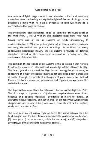 Autobiography of a Yogi
true nature of Spirit. Yoga cannot know a barrier of East and West any
more than does the healing and equitable light of the sun. So long as man
possesses a mind with its restless thoughts, so long will there be a
universal need for yoga or control.
The ancient rishi Patanjali defines “yoga” as “control of the fluctuations of
the mind-stuff.” 4
His very short and masterly expositions, the Yoga
Sutras, form one of the six systems of Hindu philosophy.5
In
contradistinction to Western philosophies, all six Hindu systems embody
not only theoretical but practical teachings. In addition to every
conceivable ontological inquiry, the six systems formulate six definite
disciplines aimed at the permanent removal of suffering and the
attainment of timeless bliss.
The common thread linking all six systems is the declaration that no true
freedom for man is possible without knowledge of the ultimate Reality.
The later Upanishads uphold the Yoga Sutras, among the six systems, as
containing the most efficacious methods for achieving direct perception
of truth. Through the practical techniques of yoga, man leaves behind
forever the barren realms of speculation and cognizes in experience the
veritable Essence.
The Yoga system as outlined by Patanjali is known as the Eightfold Path.
The first steps, (1) yama and (2) niyama, require observance of ten
negative and positive moralities—avoidance of injury to others, of
untruthfulness, of stealing, of incontinence, of gift-receiving (which brings
obligations); and purity of body and mind, contentment, self-discipline,
study, and devotion to God.
The next steps are (3) asana (right posture); the spinal column must be
held straight, and the body firm in a comfortable position for meditation;
(4) pranayama (control of prana, subtle life currents); and (5) pratyahara
(withdrawal of the senses from external objects).
283 of 592
 