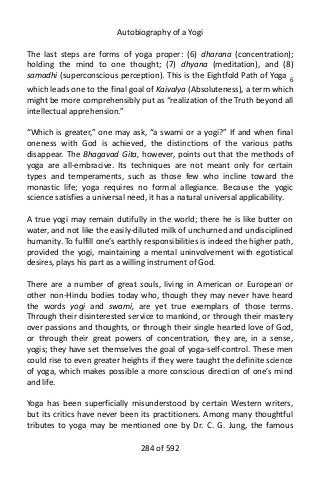 Autobiography of a Yogi
The last steps are forms of yoga proper: (6) dharana (concentration);
holding the mind to one thought; (7) dhyana (meditation), and (8)
samadhi (superconscious perception). This is the Eightfold Path of Yoga 6
which leads one to the final goal of Kaivalya (Absoluteness), a term which
might be more comprehensibly put as “realization of the Truth beyond all
intellectual apprehension.”
“Which is greater,” one may ask, “a swami or a yogi?” If and when final
oneness with God is achieved, the distinctions of the various paths
disappear. The Bhagavad Gita, however, points out that the methods of
yoga are all-embracive. Its techniques are not meant only for certain
types and temperaments, such as those few who incline toward the
monastic life; yoga requires no formal allegiance. Because the yogic
science satisfies a universal need, it has a natural universal applicability.
A true yogi may remain dutifully in the world; there he is like butter on
water, and not like the easily-diluted milk of unchurned and undisciplined
humanity. To fulfill one’s earthly responsibilities is indeed the higher path,
provided the yogi, maintaining a mental uninvolvement with egotistical
desires, plays his part as a willing instrument of God.
There are a number of great souls, living in American or European or
other non-Hindu bodies today who, though they may never have heard
the words yogi and swami, are yet true exemplars of those terms.
Through their disinterested service to mankind, or through their mastery
over passions and thoughts, or through their single hearted love of God,
or through their great powers of concentration, they are, in a sense,
yogis; they have set themselves the goal of yoga-self-control. These men
could rise to even greater heights if they were taught the definite science
of yoga, which makes possible a more conscious direction of one’s mind
and life.
Yoga has been superficially misunderstood by certain Western writers,
but its critics have never been its practitioners. Among many thoughtful
tributes to yoga may be mentioned one by Dr. C. G. Jung, the famous
284 of 592
 
