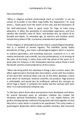 Autobiography of a Yogi
Swiss psychologist.
“When a religious method recommends itself as ‘scientific,’ it can be
certain of its public in the West. Yoga fulfills this expectation,” Dr. Jung
writes.7 “Quite apart from the charm of the new, and the fascination of
the half-understood, there is good cause for Yoga to have many
adherents. It offers the possibility of controllable experience, and thus
satisfies the scientific need of ‘facts,’ and besides this, by reason of its
breadth and depth, its venerable age, its doctrine and method, which
include every phase of life, it promises undreamed-of possibilities.
“Every religious or philosophical practice means a psychological discipline,
that is, a method of mental hygiene. The manifold, purely bodily
procedures of Yoga 8
also mean a physiological hygiene which is superior
to ordinary gymnastics and breathing exercises, inasmuch as it is not
merely mechanistic and scientific, but also philosophical; in its training of
the parts of the body, it unites them with the whole of the spirit, as is
quite clear, for instance, in the Pranayama exercises where Prana is both
the breath and the universal dynamics of the cosmos.
“When the thing which the individual is doing is also a cosmic event, the
effect experienced in the body (the innervation), unites with the emotion
of the spirit (the universal idea), and out of this there develops a lively
unity which no technique, however scientific, can produce. Yoga practice
is unthinkable, and would also be ineffectual, without the concepts on
which Yoga is based. It combines the bodily and the spiritual with each
other in an extraordinarily complete way.
“In the East, where these ideas and practices have developed, and where
for several thousand years an unbroken tradition has created the
necessary spiritual foundations, Yoga is, as I can readily believe, the
perfect and appropriate method of fusing body and mind together so that
they form a unity which is scarcely to be questioned. This unity creates a
psychological disposition which makes possible intuitions that transcend
285 of 592
 