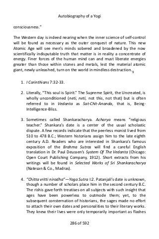 Autobiography of a Yogi
consciousness.”
The Western day is indeed nearing when the inner science of self-control
will be found as necessary as the outer conquest of nature. This new
Atomic Age will see men’s minds sobered and broadened by the now
scientifically indisputable truth that matter is in reality a concentrate of
energy. Finer forces of the human mind can and must liberate energies
greater than those within stones and metals, lest the material atomic
giant, newly unleashed, turn on the world in mindless destruction.9
1. I Corinthians 7:32-33.
2. Literally, “This soul is Spirit.” The Supreme Spirit, the Uncreated, is
wholly unconditioned (neti, neti, not this, not that) but is often
referred to in Vedanta as Sat-Chit-Ananda, that is, Being-
Intelligence-Bliss.
3. Sometimes called Shankaracharya. Acharya means “religious
teacher.” Shankara’s date is a center of the usual scholastic
dispute. A few records indicate that the peerless monist lived from
510 to 478 B.C.; Western historians assign him to the late eighth
century A.D. Readers who are interested in Shankara’s famous
exposition of the Brahma Sutras will find a careful English
translation in Dr. Paul Deussen’s System Of The Vedanta (Chicago:
Open Court Publishing Company, 1912). Short extracts from his
writings will be found in Selected Works of Sri Shankaracharya
(Natesan & Co., Madras).
4. “Chitta vritti nirodha”—Yoga Sutra I:2. Patanjali’s date is unknown,
though a number of scholars place him in the second century B.C.
The rishis gave forth treatises on all subjects with such insight that
ages have been powerless to outmode them; yet, to the
subsequent consternation of historians, the sages made no effort
to attach their own dates and personalities to their literary works.
They knew their lives were only temporarily important as flashes
286 of 592
 