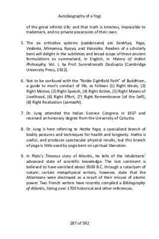 Autobiography of a Yogi
of the great infinite Life; and that truth is timeless, impossible to
trademark, and no private possession of their own.
5. The six orthodox systems (saddarsana) are Sankhya, Yoga,
Vedanta, Mimamsa, Nyaya, and Vaisesika. Readers of a scholarly
bent will delight in the subtleties and broad scope of these ancient
formulations as summarized, in English, in History of Indian
Philosophy, Vol. I, by Prof. Surendranath DasGupta (Cambridge
University Press, 1922).
6. Not to be confused with the “Noble Eightfold Path” of Buddhism,
a guide to man’s conduct of life, as follows (1) Right Ideals, (2)
Right Motive, (3) Right Speech, (4) Right Action, (5) Right Means of
Livelihood, (6) Right Effort, (7) Right Remembrance (of the Self),
(8) Right Realization (samadhi).
7. Dr. Jung attended the Indian Science Congress in 1937 and
received an honorary degree from the University of Calcutta.
8. Dr. Jung is here referring to Hatha Yoga, a specialized branch of
bodily postures and techniques for health and longevity. Hatha is
useful, and produces spectacular physical results, but this branch
of yoga is little used by yogis bent on spiritual liberation.
9. In Plato’s Timaeus story of Atlantis, he tells of the inhabitants’
advanced state of scientific knowledge. The lost continent is
believed to have vanished about 9500 B.C. through a cataclysm of
nature; certain metaphysical writers, however, state that the
Atlanteans were destroyed as a result of their misuse of atomic
power. Two French writers have recently compiled a Bibliography
of Atlantis, listing over 1700 historical and other references.
287 of 592
 
