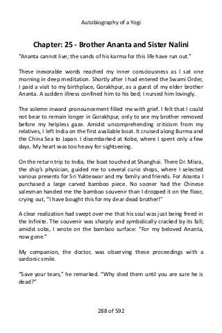 Autobiography of a Yogi
Chapter: 25 - Brother Ananta and Sister Nalini
“Ananta cannot live; the sands of his karma for this life have run out.”
These inexorable words reached my inner consciousness as I sat one
morning in deep meditation. Shortly after I had entered the Swami Order,
I paid a visit to my birthplace, Gorakhpur, as a guest of my elder brother
Ananta. A sudden illness confined him to his bed; I nursed him lovingly.
The solemn inward pronouncement filled me with grief. I felt that I could
not bear to remain longer in Gorakhpur, only to see my brother removed
before my helpless gaze. Amidst uncomprehending criticism from my
relatives, I left India on the first available boat. It cruised along Burma and
the China Sea to Japan. I disembarked at Kobe, where I spent only a few
days. My heart was too heavy for sightseeing.
On the return trip to India, the boat touched at Shanghai. There Dr. Misra,
the ship’s physician, guided me to several curio shops, where I selected
various presents for Sri Yukteswar and my family and friends. For Ananta I
purchased a large carved bamboo piece. No sooner had the Chinese
salesman handed me the bamboo souvenir than I dropped it on the floor,
crying out, “I have bought this for my dear dead brother!”
A clear realization had swept over me that his soul was just being freed in
the Infinite. The souvenir was sharply and symbolically cracked by its fall;
amidst sobs, I wrote on the bamboo surface: “For my beloved Ananta,
now gone.”
My companion, the doctor, was observing these proceedings with a
sardonic smile.
“Save your tears,” he remarked. “Why shed them until you are sure he is
dead?”
288 of 592
 