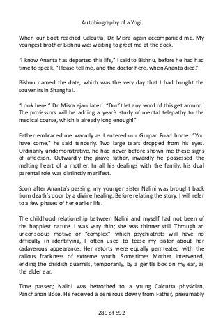 Autobiography of a Yogi
When our boat reached Calcutta, Dr. Misra again accompanied me. My
youngest brother Bishnu was waiting to greet me at the dock.
“I know Ananta has departed this life,” I said to Bishnu, before he had had
time to speak. “Please tell me, and the doctor here, when Ananta died.”
Bishnu named the date, which was the very day that I had bought the
souvenirs in Shanghai.
“Look here!” Dr. Misra ejaculated. “Don’t let any word of this get around!
The professors will be adding a year’s study of mental telepathy to the
medical course, which is already long enough!”
Father embraced me warmly as I entered our Gurpar Road home. “You
have come,” he said tenderly. Two large tears dropped from his eyes.
Ordinarily undemonstrative, he had never before shown me these signs
of affection. Outwardly the grave father, inwardly he possessed the
melting heart of a mother. In all his dealings with the family, his dual
parental role was distinctly manifest.
Soon after Ananta’s passing, my younger sister Nalini was brought back
from death’s door by a divine healing. Before relating the story, I will refer
to a few phases of her earlier life.
The childhood relationship between Nalini and myself had not been of
the happiest nature. I was very thin; she was thinner still. Through an
unconscious motive or “complex” which psychiatrists will have no
difficulty in identifying, I often used to tease my sister about her
cadaverous appearance. Her retorts were equally permeated with the
callous frankness of extreme youth. Sometimes Mother intervened,
ending the childish quarrels, temporarily, by a gentle box on my ear, as
the elder ear.
Time passed; Nalini was betrothed to a young Calcutta physician,
Panchanon Bose. He received a generous dowry from Father, presumably
289 of 592
 