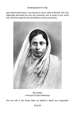 Autobiography of a Yogi
gave determined chase; I was forced to return sadly to Bareilly. The only
pilgrimage permitted me was the customary one at dawn to the sheoli
tree. My heart wept for the lost Mothers, human and divine.
My mother
A Disciple of Lahiri Mahasaya
The rent left in the family fabric by Mother’s death was irreparable.
29 of 592
 