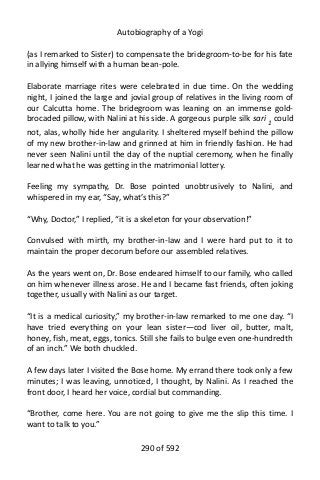 Autobiography of a Yogi
(as I remarked to Sister) to compensate the bridegroom-to-be for his fate
in allying himself with a human bean-pole.
Elaborate marriage rites were celebrated in due time. On the wedding
night, I joined the large and jovial group of relatives in the living room of
our Calcutta home. The bridegroom was leaning on an immense gold-
brocaded pillow, with Nalini at his side. A gorgeous purple silk sari 1
could
not, alas, wholly hide her angularity. I sheltered myself behind the pillow
of my new brother-in-law and grinned at him in friendly fashion. He had
never seen Nalini until the day of the nuptial ceremony, when he finally
learned what he was getting in the matrimonial lottery.
Feeling my sympathy, Dr. Bose pointed unobtrusively to Nalini, and
whispered in my ear, “Say, what’s this?”
“Why, Doctor,” I replied, “it is a skeleton for your observation!”
Convulsed with mirth, my brother-in-law and I were hard put to it to
maintain the proper decorum before our assembled relatives.
As the years went on, Dr. Bose endeared himself to our family, who called
on him whenever illness arose. He and I became fast friends, often joking
together, usually with Nalini as our target.
“It is a medical curiosity,” my brother-in-law remarked to me one day. “I
have tried everything on your lean sister—cod liver oil, butter, malt,
honey, fish, meat, eggs, tonics. Still she fails to bulge even one-hundredth
of an inch.” We both chuckled.
A few days later I visited the Bose home. My errand there took only a few
minutes; I was leaving, unnoticed, I thought, by Nalini. As I reached the
front door, I heard her voice, cordial but commanding.
“Brother, come here. You are not going to give me the slip this time. I
want to talk to you.”
290 of 592
 
