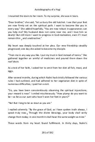 Autobiography of a Yogi
I mounted the stairs to her room. To my surprise, she was in tears.
“Dear brother,” she said, “let us bury the old hatchet. I see that your feet
are now firmly set on the spiritual path. I want to become like you in
every way.” She added hopefully, “You are now robust in appearance; can
you help me? My husband does not come near me, and I love him so
dearly! But still more I want to progress in God-realization, even if I must
remain thin 2 and unattractive.”
My heart was deeply touched at her plea. Our new friendship steadily
progressed; one day she asked to become my disciple.
“Train me in any way you like. I put my trust in God instead of tonics.” She
gathered together an armful of medicines and poured them down the
roof drain.
As a test of her faith, I asked her to omit from her diet all fish, meat, and
eggs.
After several months, during which Nalini had strictly followed the various
rules I had outlined, and had adhered to her vegetarian diet in spite of
numerous difficulties, I paid her a visit.
“Sis, you have been conscientiously observing the spiritual injunctions;
your reward is near.” I smiled mischievously. “How plump do you want to
be—as fat as our aunt who hasn’t seen her feet in years?”
“No! But I long to be as stout as you are.”
I replied solemnly. “By the grace of God, as I have spoken truth always, I
speak truly now.3
Through the divine blessings, your body shall verily
change from today; in one month it shall have the same weight as mine.”
These words from my heart found fulfillment. In thirty days, Nalini’s
291 of 592
 