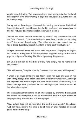 Autobiography of a Yogi
weight equalled mine. The new roundness gave her beauty; her husband
fell deeply in love. Their marriage, begun so inauspiciously, turned out to
be ideally happy.
On my return from Japan, I learned that during my absence Nalini had
been stricken with typhoid fever. I rushed to her home, and was aghast to
find her reduced to a mere skeleton. She was in a coma.
“Before her mind became confused by illness,” my brother-in-law told
me, “she often said: ‘If brother Mukunda were here, I would not be faring
thus.’” He added despairingly, “The other doctors and myself see no
hope. Blood dysentery has set in, after her long bout with typhoid.”
I began to move heaven and earth with my prayers. Engaging an Anglo-
Indian nurse, who gave me full cooperation, I applied to my sister various
yoga techniques of healing. The blood dysentery disappeared.
But Dr. Bose shook his head mournfully. “She simply has no more blood
left to shed.”
“She will recover,” I replied stoutly. “In seven days her fever will be gone.”
A week later I was thrilled to see Nalini open her eyes and gaze at me
with loving recognition. From that day her recovery was swift. Although
she regained her usual weight, she bore one sad scar of her nearly fatal
illness: her legs were paralyzed. Indian and English specialists pronounced
her a hopeless cripple.
The incessant war for her life which I had waged by prayer had exhausted
me. I went to Serampore to ask Sri Yukteswar’s help. His eyes expressed
deep sympathy as I told him of Nalini’s plight.
“Your sister’s legs will be normal at the end of one month.” He added,
“Let her wear, next to her skin, a band with an unperforated two-carat
pearl, held on by a clasp.”
292 of 592
 