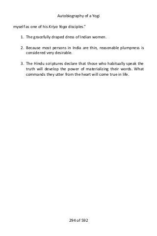 Autobiography of a Yogi
myself as one of his Kriya Yoga disciples.”
1. The gracefully draped dress of Indian women.
2. Because most persons in India are thin, reasonable plumpness is
considered very desirable.
3. The Hindu scriptures declare that those who habitually speak the
truth will develop the power of materializing their words. What
commands they utter from the heart will come true in life.
294 of 592
 