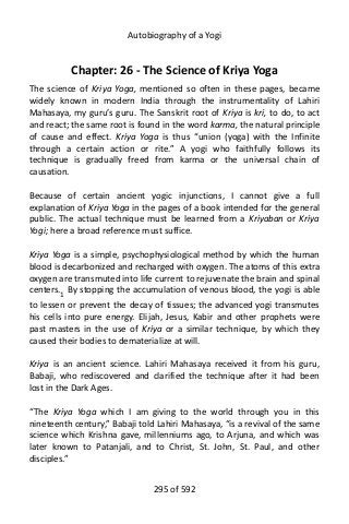 Autobiography of a Yogi
Chapter: 26 - The Science of Kriya Yoga
The science of Kriya Yoga, mentioned so often in these pages, became
widely known in modern India through the instrumentality of Lahiri
Mahasaya, my guru’s guru. The Sanskrit root of Kriya is kri, to do, to act
and react; the same root is found in the word karma, the natural principle
of cause and effect. Kriya Yoga is thus “union (yoga) with the Infinite
through a certain action or rite.” A yogi who faithfully follows its
technique is gradually freed from karma or the universal chain of
causation.
Because of certain ancient yogic injunctions, I cannot give a full
explanation of Kriya Yoga in the pages of a book intended for the general
public. The actual technique must be learned from a Kriyaban or Kriya
Yogi; here a broad reference must suffice.
Kriya Yoga is a simple, psychophysiological method by which the human
blood is decarbonized and recharged with oxygen. The atoms of this extra
oxygen are transmuted into life current to rejuvenate the brain and spinal
centers.1
By stopping the accumulation of venous blood, the yogi is able
to lessen or prevent the decay of tissues; the advanced yogi transmutes
his cells into pure energy. Elijah, Jesus, Kabir and other prophets were
past masters in the use of Kriya or a similar technique, by which they
caused their bodies to dematerialize at will.
Kriya is an ancient science. Lahiri Mahasaya received it from his guru,
Babaji, who rediscovered and clarified the technique after it had been
lost in the Dark Ages.
“The Kriya Yoga which I am giving to the world through you in this
nineteenth century,” Babaji told Lahiri Mahasaya, “is a revival of the same
science which Krishna gave, millenniums ago, to Arjuna, and which was
later known to Patanjali, and to Christ, St. John, St. Paul, and other
disciples.”
295 of 592
 
