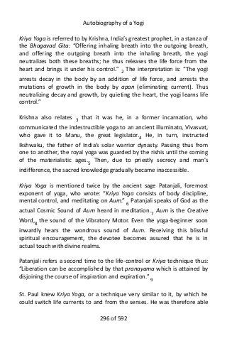 Autobiography of a Yogi
Kriya Yoga is referred to by Krishna, India’s greatest prophet, in a stanza of
the Bhagavad Gita: “Offering inhaling breath into the outgoing breath,
and offering the outgoing breath into the inhaling breath, the yogi
neutralizes both these breaths; he thus releases the life force from the
heart and brings it under his control.” 2
The interpretation is: “The yogi
arrests decay in the body by an addition of life force, and arrests the
mutations of growth in the body by apan (eliminating current). Thus
neutralizing decay and growth, by quieting the heart, the yogi learns life
control.”
Krishna also relates 3
that it was he, in a former incarnation, who
communicated the indestructible yoga to an ancient illuminato, Vivasvat,
who gave it to Manu, the great legislator.4 He, in turn, instructed
Ikshwaku, the father of India’s solar warrior dynasty. Passing thus from
one to another, the royal yoga was guarded by the rishis until the coming
of the materialistic ages.5
Then, due to priestly secrecy and man’s
indifference, the sacred knowledge gradually became inaccessible.
Kriya Yoga is mentioned twice by the ancient sage Patanjali, foremost
exponent of yoga, who wrote: “Kriya Yoga consists of body discipline,
mental control, and meditating on Aum.” 6
Patanjali speaks of God as the
actual Cosmic Sound of Aum heard in meditation.7
Aum is the Creative
Word,8
the sound of the Vibratory Motor. Even the yoga-beginner soon
inwardly hears the wondrous sound of Aum. Receiving this blissful
spiritual encouragement, the devotee becomes assured that he is in
actual touch with divine realms.
Patanjali refers a second time to the life-control or Kriya technique thus:
“Liberation can be accomplished by that pranayama which is attained by
disjoining the course of inspiration and expiration.” 9
St. Paul knew Kriya Yoga, or a technique very similar to it, by which he
could switch life currents to and from the senses. He was therefore able
296 of 592
 