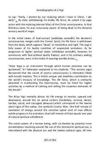 Autobiography of a Yogi
to say: “Verily, I protest by our rejoicing which I have in Christ, I die
daily.”10
By daily withdrawing his bodily life force, he united it by yoga
union with the rejoicing (eternal bliss) of the Christ consciousness. In that
felicitous state, he was consciously aware of being dead to the delusive
sensory world of maya.
In the initial states of God-contact (sabikalpa samadhi) the devotee’s
consciousness merges with the Cosmic Spirit; his life force is withdrawn
from the body, which appears “dead,” or motionless and rigid. The yogi is
fully aware of his bodily condition of suspended animation. As he
progresses to higher spiritual states (nirbikalpa samadhi), however, he
communes with God without bodily fixation, and in his ordinary waking
consciousness, even in the midst of exacting worldly duties.11
“Kriya Yoga is an instrument through which human evolution can be
quickened,” Sri Yukteswar explained to his students. “The ancient yogis
discovered that the secret of cosmic consciousness is intimately linked
with breath mastery. This is India’s unique and deathless contribution to
the world’s treasury of knowledge. The life force, which is ordinarily
absorbed in maintaining the heart-pump, must be freed for higher
activities by a method of calming and stilling the ceaseless demands of
the breath.”
The Kriya Yogi mentally directs his life energy to revolve, upward and
downward, around the six spinal centers (medullary, cervical, dorsal,
lumbar, sacral, and coccygeal plexuses) which correspond to the twelve
astral signs of the zodiac, the symbolic Cosmic Man. One-half minute of
revolution of energy around the sensitive spinal cord of man effects
subtle progress in his evolution; that half-minute of Kriya equals one year
of natural spiritual unfoldment.
The astral system of a human being, with six (twelve by polarity) inner
constellations revolving around the sun of the omniscient spiritual eye, is
interrelated with the physical sun and the twelve zodiacal signs. All men
297 of 592
 