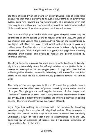 Autobiography of a Yogi
are thus affected by an inner and an outer universe. The ancient rishis
discovered that man’s earthly and heavenly environment, in twelve-year
cycles, push him forward on his natural path. The scriptures aver that
man requires a million years of normal, diseaseless evolution to perfect
his human brain sufficiently to express cosmic consciousness.
One thousand Kriya practiced in eight hours gives the yogi, in one day, the
equivalent of one thousand years of natural evolution: 365,000 years of
evolution in one year. In three years, a Kriya Yogi can thus accomplish by
intelligent self-effort the same result which nature brings to pass in a
million years. The Kriya short cut, of course, can be taken only by deeply
developed yogis. With the guidance of a guru, such yogis have carefully
prepared their bodies and brains to receive the power created by
intensive practice.
The Kriya beginner employs his yogic exercise only fourteen to twenty-
eight times, twice daily. A number of yogis achieve emancipation in six or
twelve or twenty-four or forty-eight years. A yogi who dies before
achieving full realization carries with him the good karma of his past Kriya
effort; in his new life he is harmoniously propelled toward his Infinite
Goal.
The body of the average man is like a fifty-watt lamp, which cannot
accommodate the billion watts of power roused by an excessive practice
of Kriya. Through gradual and regular increase of the simple and
“foolproof” methods of Kriya, man’s body becomes astrally transformed
day by day, and is finally fitted to express the infinite potentials of cosmic
energy—the first materially active expression of Spirit.
Kriya Yoga has nothing in common with the unscientific breathing
exercises taught by a number of misguided zealots. Their attempts to
forcibly hold breath in the lungs is not only unnatural but decidedly
unpleasant. Kriya, on the other hand, is accompanied from the very
beginning by an accession of peace, and by soothing sensations of
regenerative effect in the spine.
298 of 592
 