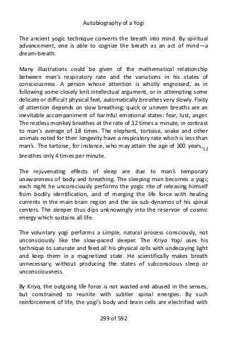 Autobiography of a Yogi
The ancient yogic technique converts the breath into mind. By spiritual
advancement, one is able to cognize the breath as an act of mind—a
dream-breath.
Many illustrations could be given of the mathematical relationship
between man’s respiratory rate and the variations in his states of
consciousness. A person whose attention is wholly engrossed, as in
following some closely knit intellectual argument, or in attempting some
delicate or difficult physical feat, automatically breathes very slowly. Fixity
of attention depends on slow breathing; quick or uneven breaths are an
inevitable accompaniment of harmful emotional states: fear, lust, anger.
The restless monkey breathes at the rate of 32 times a minute, in contrast
to man’s average of 18 times. The elephant, tortoise, snake and other
animals noted for their longevity have a respiratory rate which is less than
man’s. The tortoise, for instance, who may attain the age of 300 years,12
breathes only 4 times per minute.
The rejuvenating effects of sleep are due to man’s temporary
unawareness of body and breathing. The sleeping man becomes a yogi;
each night he unconsciously performs the yogic rite of releasing himself
from bodily identification, and of merging the life force with healing
currents in the main brain region and the six sub-dynamos of his spinal
centers. The sleeper thus dips unknowingly into the reservoir of cosmic
energy which sustains all life.
The voluntary yogi performs a simple, natural process consciously, not
unconsciously like the slow-paced sleeper. The Kriya Yogi uses his
technique to saturate and feed all his physical cells with undecaying light
and keep them in a magnetized state. He scientifically makes breath
unnecessary, without producing the states of subconscious sleep or
unconsciousness.
By Kriya, the outgoing life force is not wasted and abused in the senses,
but constrained to reunite with subtler spinal energies. By such
reinforcement of life, the yogi’s body and brain cells are electrified with
299 of 592
 