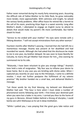 Autobiography of a Yogi
Father never remarried during his nearly forty remaining years. Assuming
the difficult role of Father-Mother to his little flock, he grew noticeably
more tender, more approachable. With calmness and insight, he solved
the various family problems. After office hours he retired like a hermit to
the cell of his room, practicing Kriya Yoga in a sweet serenity. Long after
Mother’s death, I attempted to engage an English nurse to attend to
details that would make my parent’s life more comfortable. But Father
shook his head.
“Service to me ended with your mother.” His eyes were remote with a
lifelong devotion. “I will not accept ministrations from any other woman.”
Fourteen months after Mother’s passing, I learned that she had left me a
momentous message. Ananta was present at her deathbed and had
recorded her words. Although she had asked that the disclosure be made
to me in one year, my brother delayed. He was soon to leave Bareilly for
Calcutta, to marry the girl Mother had chosen for him.2
One evening he
summoned me to his side.
“Mukunda, I have been reluctant to give you strange tidings.” Ananta’s
tone held a note of resignation. “My fear was to inflame your desire to
leave home. But in any case you are bristling with divine ardor. When I
captured you recently on your way to the Himalayas, I came to a definite
resolve. I must not further postpone the fulfillment of my solemn
promise.” My brother handed me a small box, and delivered Mother’s
message.
“Let these words be my final blessing, my beloved son Mukunda!”
Mother had said. “The hour is here when I must relate a number of
phenomenal events following your birth. I first knew your destined path
when you were but a babe in my arms. I carried you then to the home of
my guru in Benares. Almost hidden behind a throng of disciples, I could
barely see Lahiri Mahasaya as he sat in deep meditation.
“While I patted you, I was praying that the great guru take notice and
30 of 592
 