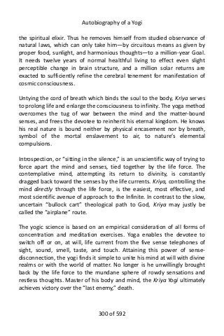 Autobiography of a Yogi
the spiritual elixir. Thus he removes himself from studied observance of
natural laws, which can only take him—by circuitous means as given by
proper food, sunlight, and harmonious thoughts—to a million-year Goal.
It needs twelve years of normal healthful living to effect even slight
perceptible change in brain structure, and a million solar returns are
exacted to sufficiently refine the cerebral tenement for manifestation of
cosmic consciousness.
Untying the cord of breath which binds the soul to the body, Kriya serves
to prolong life and enlarge the consciousness to infinity. The yoga method
overcomes the tug of war between the mind and the matter-bound
senses, and frees the devotee to reinherit his eternal kingdom. He knows
his real nature is bound neither by physical encasement nor by breath,
symbol of the mortal enslavement to air, to nature’s elemental
compulsions.
Introspection, or “sitting in the silence,” is an unscientific way of trying to
force apart the mind and senses, tied together by the life force. The
contemplative mind, attempting its return to divinity, is constantly
dragged back toward the senses by the life currents. Kriya, controlling the
mind directly through the life force, is the easiest, most effective, and
most scientific avenue of approach to the Infinite. In contrast to the slow,
uncertain “bullock cart” theological path to God, Kriya may justly be
called the “airplane” route.
The yogic science is based on an empirical consideration of all forms of
concentration and meditation exercises. Yoga enables the devotee to
switch off or on, at will, life current from the five sense telephones of
sight, sound, smell, taste, and touch. Attaining this power of sense-
disconnection, the yogi finds it simple to unite his mind at will with divine
realms or with the world of matter. No longer is he unwillingly brought
back by the life force to the mundane sphere of rowdy sensations and
restless thoughts. Master of his body and mind, the Kriya Yogi ultimately
achieves victory over the “last enemy,” death.
300 of 592
 