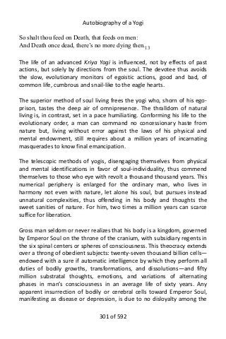 Autobiography of a Yogi
So shalt thou feed on Death, that feeds on men:
And Death once dead, there’s no more dying then.13
The life of an advanced Kriya Yogi is influenced, not by effects of past
actions, but solely by directions from the soul. The devotee thus avoids
the slow, evolutionary monitors of egoistic actions, good and bad, of
common life, cumbrous and snail-like to the eagle hearts.
The superior method of soul living frees the yogi who, shorn of his ego-
prison, tastes the deep air of omnipresence. The thralldom of natural
living is, in contrast, set in a pace humiliating. Conforming his life to the
evolutionary order, a man can command no concessionary haste from
nature but, living without error against the laws of his physical and
mental endowment, still requires about a million years of incarnating
masquerades to know final emancipation.
The telescopic methods of yogis, disengaging themselves from physical
and mental identifications in favor of soul-individuality, thus commend
themselves to those who eye with revolt a thousand thousand years. This
numerical periphery is enlarged for the ordinary man, who lives in
harmony not even with nature, let alone his soul, but pursues instead
unnatural complexities, thus offending in his body and thoughts the
sweet sanities of nature. For him, two times a million years can scarce
suffice for liberation.
Gross man seldom or never realizes that his body is a kingdom, governed
by Emperor Soul on the throne of the cranium, with subsidiary regents in
the six spinal centers or spheres of consciousness. This theocracy extends
over a throng of obedient subjects: twenty-seven thousand billion cells—
endowed with a sure if automatic intelligence by which they perform all
duties of bodily growths, transformations, and dissolutions—and fifty
million substratal thoughts, emotions, and variations of alternating
phases in man’s consciousness in an average life of sixty years. Any
apparent insurrection of bodily or cerebral cells toward Emperor Soul,
manifesting as disease or depression, is due to no disloyalty among the
301 of 592
 