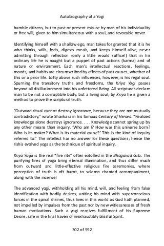 Autobiography of a Yogi
humble citizens, but to past or present misuse by man of his individuality
or free will, given to him simultaneous with a soul, and revocable never.
Identifying himself with a shallow ego, man takes for granted that it is he
who thinks, wills, feels, digests meals, and keeps himself alive, never
admitting through reflection (only a little would suffice!) that in his
ordinary life he is naught but a puppet of past actions (karma) and of
nature or environment. Each man’s intellectual reactions, feelings,
moods, and habits are circumscribed by effects of past causes, whether of
this or a prior life. Lofty above such influences, however, is his regal soul.
Spurning the transitory truths and freedoms, the Kriya Yogi passes
beyond all disillusionment into his unfettered Being. All scriptures declare
man to be not a corruptible body, but a living soul; by Kriya he is given a
method to prove the scriptural truth.
“Outward ritual cannot destroy ignorance, because they are not mutually
contradictory,” wrote Shankara in his famous Century of Verses. “Realized
knowledge alone destroys ignorance. . . . Knowledge cannot spring up by
any other means than inquiry. ‘Who am I? How was this universe born?
Who is its maker? What is its material cause?’ This is the kind of inquiry
referred to.” The intellect has no answer for these questions; hence the
rishis evolved yoga as the technique of spiritual inquiry.
Kriya Yoga is the real “fire rite” often extolled in the Bhagavad Gita. The
purifying fires of yoga bring eternal illumination, and thus differ much
from outward and little-effective religious fire ceremonies, where
perception of truth is oft burnt, to solemn chanted accompaniment,
along with the incense!
The advanced yogi, withholding all his mind, will, and feeling from false
identification with bodily desires, uniting his mind with superconscious
forces in the spinal shrines, thus lives in this world as God hath planned,
not impelled by impulses from the past nor by new witlessnesses of fresh
human motivations. Such a yogi receives fulfillment of his Supreme
Desire, safe in the final haven of inexhaustibly blissful Spirit.
302 of 592
 