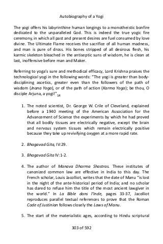 Autobiography of a Yogi
The yogi offers his labyrinthine human longings to a monotheistic bonfire
dedicated to the unparalleled God. This is indeed the true yogic fire
ceremony, in which all past and present desires are fuel consumed by love
divine. The Ultimate Flame receives the sacrifice of all human madness,
and man is pure of dross. His bones stripped of all desirous flesh, his
karmic skeleton bleached in the antiseptic suns of wisdom, he is clean at
last, inoffensive before man and Maker.
Referring to yoga’s sure and methodical efficacy, Lord Krishna praises the
technological yogi in the following words: “The yogi is greater than body-
disciplining ascetics, greater even than the followers of the path of
wisdom (Jnana Yoga), or of the path of action (Karma Yoga); be thou, O
disciple Arjuna, a yogi!”14
1. The noted scientist, Dr. George W. Crile of Cleveland, explained
before a 1940 meeting of the American Association for the
Advancement of Science the experiments by which he had proved
that all bodily tissues are electrically negative, except the brain
and nervous system tissues which remain electrically positive
because they take up revivifying oxygen at a more rapid rate.
2. Bhagavad Gita, IV:29.
3. Bhagavad Gita IV:1-2.
4. The author of Manava Dharma Shastras. These institutes of
canonized common law are effective in India to this day. The
French scholar, Louis Jacolliot, writes that the date of Manu “is lost
in the night of the ante-historical period of India; and no scholar
has dared to refuse him the title of the most ancient lawgiver in
the world.” In La Bible dans l’Inde, pages 33-37, Jacolliot
reproduces parallel textual references to prove that the Roman
Code of Justinian follows closely the Laws of Manu.
5. The start of the materialistic ages, according to Hindu scriptural
303 of 592
 