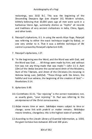 Autobiography of a Yogi
reckonings, was 3102 B.C. This was the beginning of the
Descending Dwapara Age (see chapter 16). Modern scholars,
blithely believing that 10,000 years ago all men were sunk in a
barbarous Stone Age, summarily dismiss as “myths” all records
and traditions of very ancient civilizations in India, China, Egypt,
and other lands.
6. Patanjali’s Aphorisms, II:1. In using the words Kriya Yoga, Patanjali
was referring to either the exact technique taught by Babaji, or
one very similar to it. That it was a definite technique of life
control is proved by Patanjali’s Aphorism II:49.
7. Patanjali’s Aphorisms, I:27.
8. “In the beginning was the Word, and the Word was with God, and
the Word was God. . . . All things were made by him; and without
him was not any thing made that was made.”—John 1:1-3. Aum
(Om) of the Vedas became the sacred word Amin of the Moslems,
Hum of the Tibetans, and Amen of the Christians (its meaning in
Hebrew being sure, faithful). “These things saith the Amen, the
faithful and true witness, the beginning of the creation of God.”—
Revelations 3:14.
9. Aphorisms II:49.
10.I Corinthians 15:31. “Our rejoicing” is the correct translation; not,
as usually given, “your rejoicing.” St. Paul was referring to the
omnipresence of the Christ consciousness.
11.Kalpa means time or aeon. Sabikalpa means subject to time or
change; some link with prakriti or matter remains. Nirbikalpa
means timeless, changeless; this is the highest state of samadhi.
12.According to the Lincoln Library of Essential Information, p. 1030,
the giant tortoise lives between 200 and 300 years.
304 of 592
 