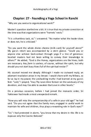 Autobiography of a Yogi
Chapter: 27 - Founding a Yoga School in Ranchi
“Why are you averse to organizational work?”
Master’s question startled me a bit. It is true that my private conviction at
the time was that organizations were “hornets’ nests.”
“It is a thankless task, sir,” I answered. “No matter what the leader does
or does not, he is criticized.”
“Do you want the whole divine channa (milk curd) for yourself alone?”
My guru’s retort was accompanied by a stern glance. “Could you or
anyone else achieve God-contact through yoga if a line of generous-
hearted masters had not been willing to convey their knowledge to
others?” He added, “God is the Honey, organizations are the hives; both
are necessary. Any form is useless, of course, without the spirit, but why
should you not start busy hives full of the spiritual nectar?”
His counsel moved me deeply. Although I made no outward reply, an
adamant resolution arose in my breast: I would share with my fellows, so
far as lay in my power, the unshackling truths I had learned at my guru’s
feet. “Lord,” I prayed, “may Thy Love shine forever on the sanctuary of my
devotion, and may I be able to awaken that Love in other hearts.”
On a previous occasion, before I had joined the monastic order, Sri
Yukteswar had made a most unexpected remark.
“How you will miss the companionship of a wife in your old age!” he had
said. “Do you not agree that the family man, engaged in useful work to
maintain his wife and children, thus plays a rewarding role in God’s eyes?”
“Sir,” I had protested in alarm, “you know that my desire in this life is to
espouse only the Cosmic Beloved.”
306 of 592
 