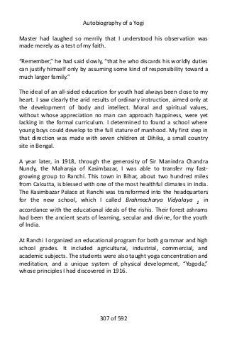 Autobiography of a Yogi
Master had laughed so merrily that I understood his observation was
made merely as a test of my faith.
“Remember,” he had said slowly, “that he who discards his worldly duties
can justify himself only by assuming some kind of responsibility toward a
much larger family.”
The ideal of an all-sided education for youth had always been close to my
heart. I saw clearly the arid results of ordinary instruction, aimed only at
the development of body and intellect. Moral and spiritual values,
without whose appreciation no man can approach happiness, were yet
lacking in the formal curriculum. I determined to found a school where
young boys could develop to the full stature of manhood. My first step in
that direction was made with seven children at Dihika, a small country
site in Bengal.
A year later, in 1918, through the generosity of Sir Manindra Chandra
Nundy, the Maharaja of Kasimbazar, I was able to transfer my fast-
growing group to Ranchi. This town in Bihar, about two hundred miles
from Calcutta, is blessed with one of the most healthful climates in India.
The Kasimbazar Palace at Ranchi was transformed into the headquarters
for the new school, which I called Brahmacharya Vidyalaya 1
in
accordance with the educational ideals of the rishis. Their forest ashrams
had been the ancient seats of learning, secular and divine, for the youth
of India.
At Ranchi I organized an educational program for both grammar and high
school grades. It included agricultural, industrial, commercial, and
academic subjects. The students were also taught yoga concentration and
meditation, and a unique system of physical development, “Yogoda,”
whose principles I had discovered in 1916.
307 of 592
 