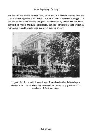 Autobiography of a Yogi
himself of his prime mover, will, to renew his bodily tissues without
burdensome apparatus or mechanical exercises. I therefore taught the
Ranchi students my simple “Yogoda” techniques by which the life force,
centred in man’s medulla oblongata, can be consciously and instantly
recharged from the unlimited supply of cosmic energy.
Yogoda Math, beautiful hermitage of Self-Realization Fellowship at
Dakshineswar on the Ganges. Founded in 1938 as a yoga retreat for
students of East and West.
308 of 592
 
